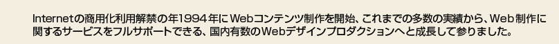 Internetの商用化利用解禁の年1994年にWebコンテンツ制作を開始、これまでの多数の実績から、Web制作に関するサービスをフルサポートできる、国内有数のWebデザインプロダクションへと成長して参りました。