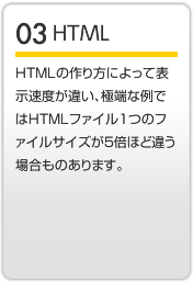HTML HTMLの作り方によって表示速度が違い、極端な例ではHTMLファイル1つのファイルサイズが5倍ほど違う場合もあります。